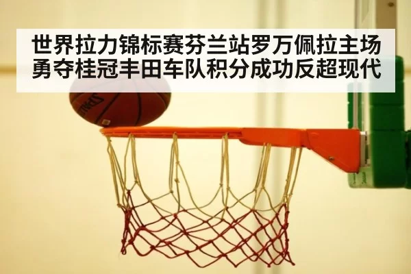 世界拉力锦标赛芬兰站罗万佩拉主场勇夺桂冠丰田车队积分成功反超现代