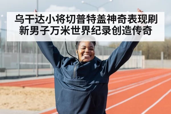 乌干达小将切普特盖神奇表现刷新男子万米世界纪录创造传奇