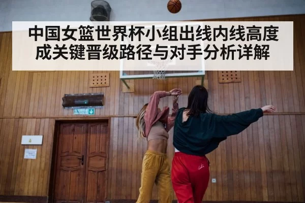 中国女篮世界杯小组出线内线高度成关键晋级路径与对手分析详解